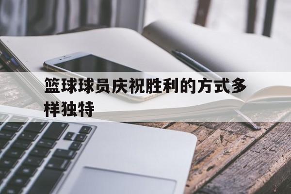 乐动官方网-篮球球员庆祝胜利的方式多样独特
