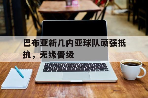 乐动体育在线开户网址-巴布亚新几内亚球队顽强抵抗，无缘晋级