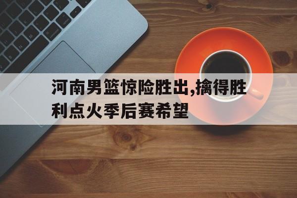 乐动体育在线开户网址-河南男篮惊险胜出,擒得胜利点火季后赛希望