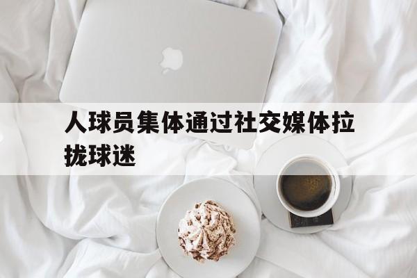 乐动体育在线开户网址-人球员集体通过社交媒体拉拢球迷