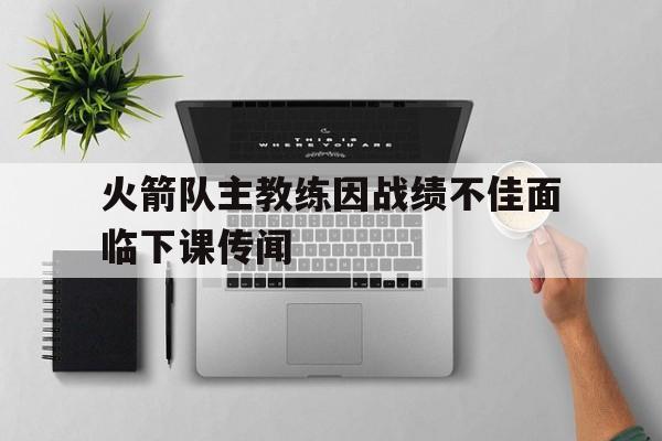 乐动体育平台-火箭队主教练因战绩不佳面临下课传闻