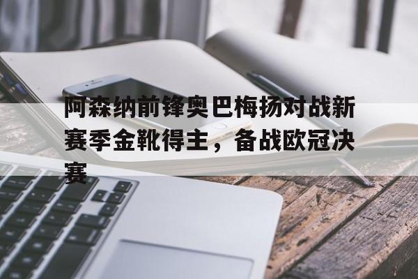 乐动体育在线开户网址-阿森纳前锋奥巴梅扬对战新赛季金靴得主，备战欧冠决赛