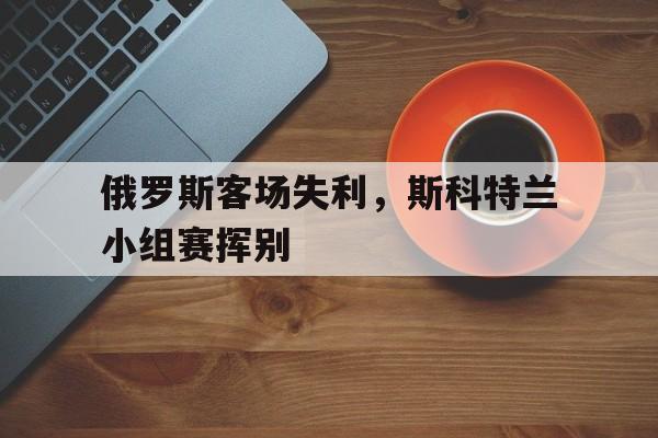 乐动体育在线开户网址-俄罗斯客场失利，斯科特兰小组赛挥别