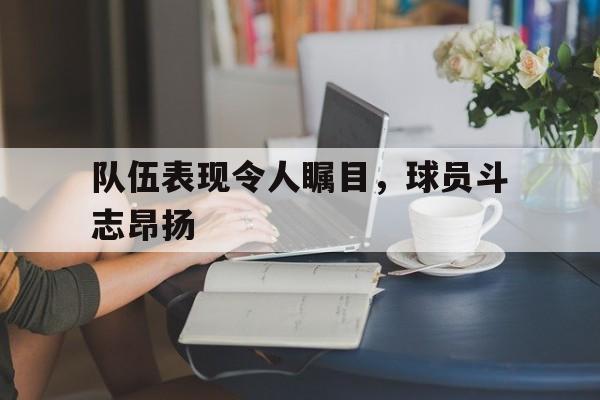 乐动APP下载-队伍表现令人瞩目，球员斗志昂扬